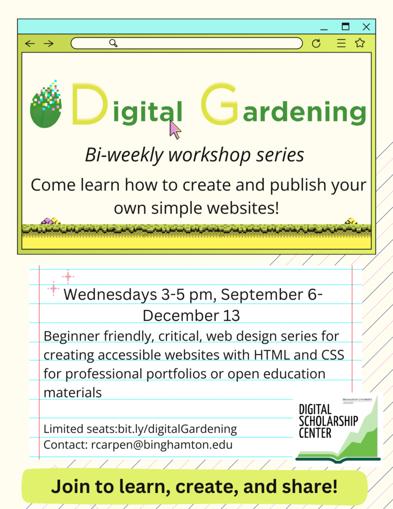 Flyer for the Digital Gardening Workshop Series. Text that reads: Digital Gardening Bi-weekly workshop series. Come learn how to create and publish your own simple websites! Wednesdays 3-5pm, September 6 - December 13. Beginner friendly, critical, web design series for creating accessible websites with HTML and CSS for professional portfolios or open education materials. Limited seats: bit.ly/digitalGardening Contact: rcarpen@binghamton.edu Join to learn, create and share!